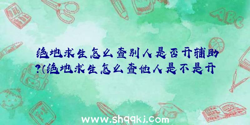 绝地求生怎么查别人是否开辅助？（绝地求生怎么查他人是不是开协助？）